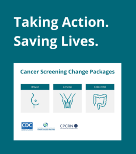 A graphic to show the slogan of the cancer screening change packages, "Taking action. Saving lives." The graphic also includes icon images of a breast, cervix, and colon to represent each of the three Cancer Screening Change Packages available. CDC, NACDD, and CPCRN's logos are also included.